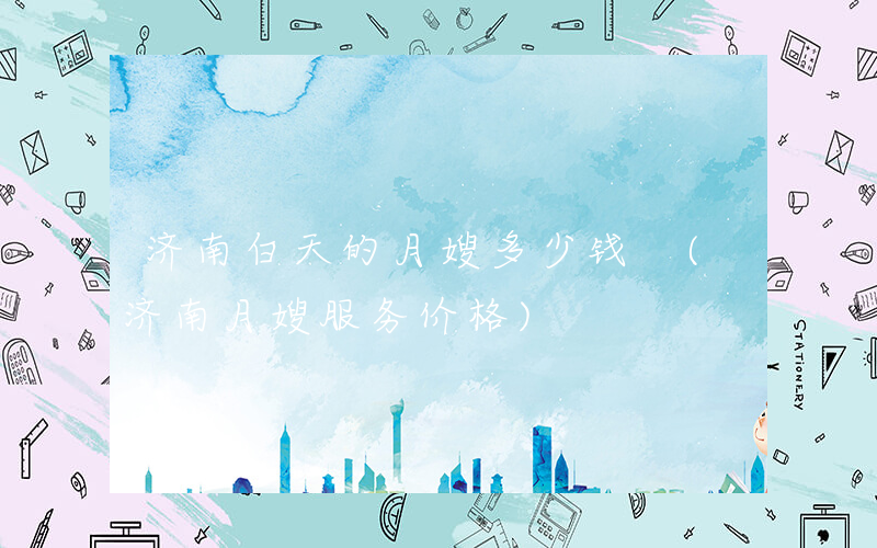 济南白天的月嫂多少钱 (济南月嫂服务价格)